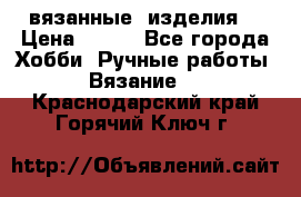 вязанные  изделия  › Цена ­ 100 - Все города Хобби. Ручные работы » Вязание   . Краснодарский край,Горячий Ключ г.